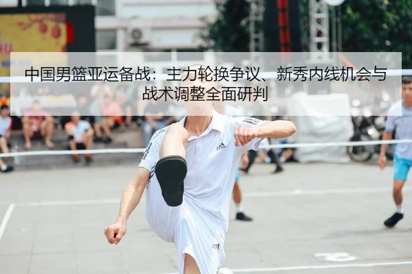中国男篮亚运备战：主力轮换争议、新秀内线机会与战术调整全面研判