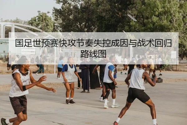 国足世预赛快攻节奏失控成因与战术回归路线图